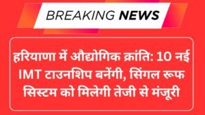 हरियाणा में औद्योगिक क्रांति: 10 नई IMT टाउनशिप बनेंगी, सिंगल रूफ सिस्टम को मिलेगी तेजी से मंजूरी
