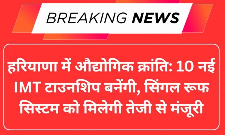 हरियाणा में औद्योगिक क्रांति: 10 नई IMT टाउनशिप बनेंगी, सिंगल रूफ सिस्टम को मिलेगी तेजी से मंजूरी